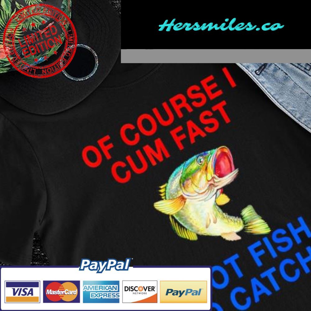 Fishing of course I cum fast I got fish to catch shirt