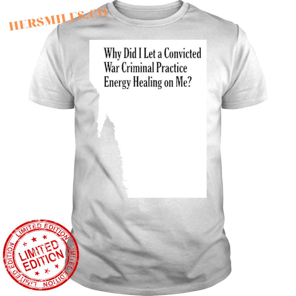 Why did I let a convicted war criminal practice energy healing on me 2024 shirt