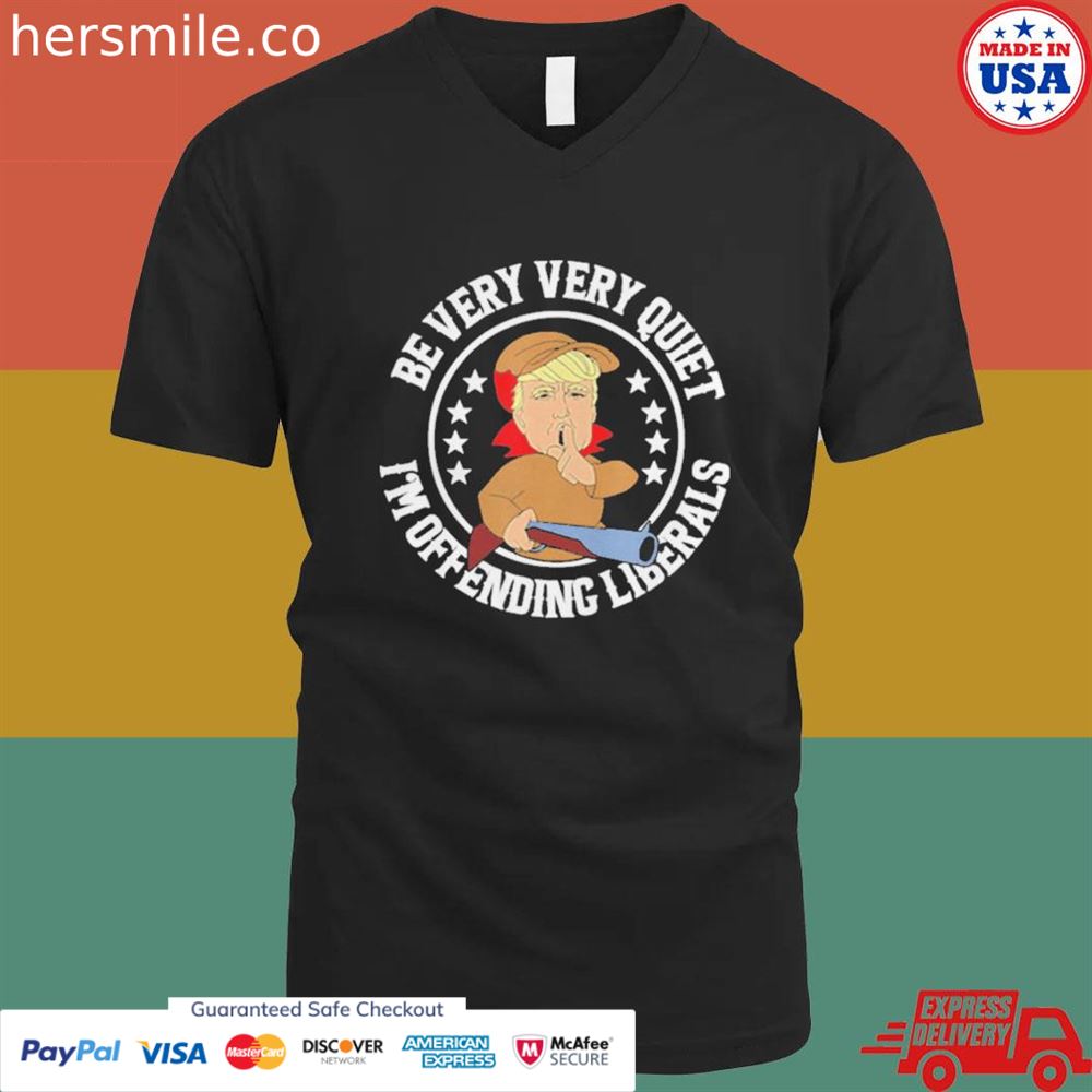 Be very very quiet I'm offending liberals Trump shirt Be very very quiet I'm offending liberals Trump shirt