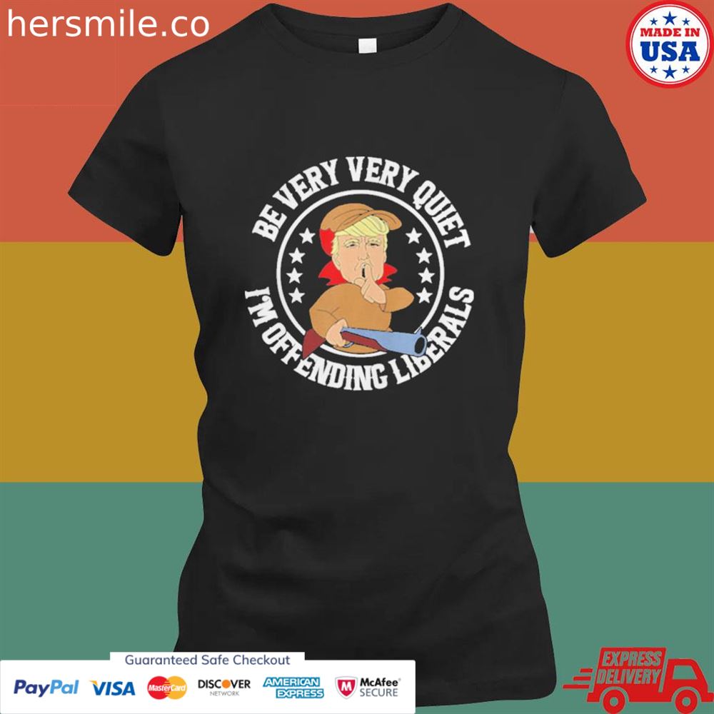 Be very very quiet I'm offending liberals Trump shirt Be very very quiet I'm offending liberals Trump shirt