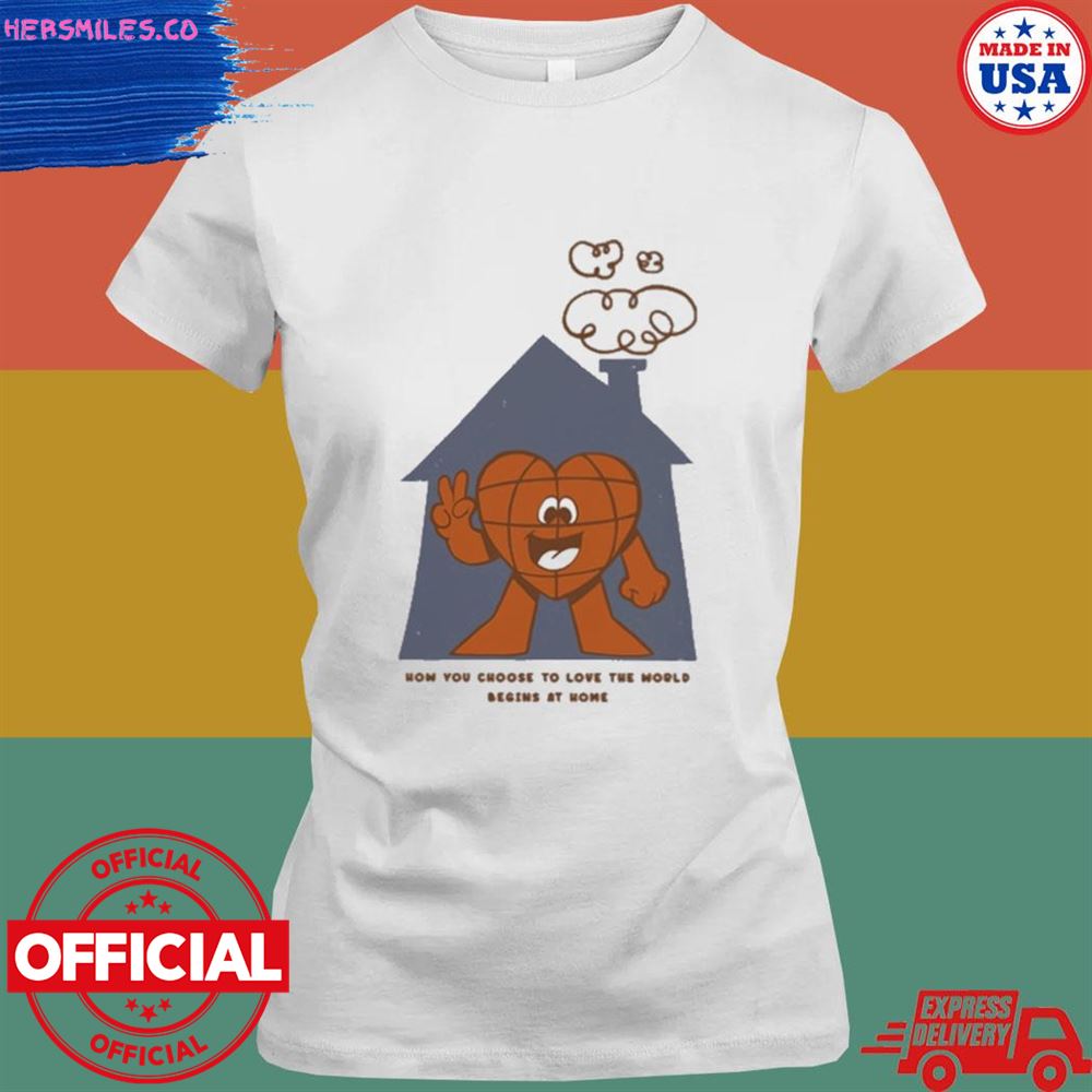 How you choose to love the world begins at home shirt How you choose to love the world begins at home shirt