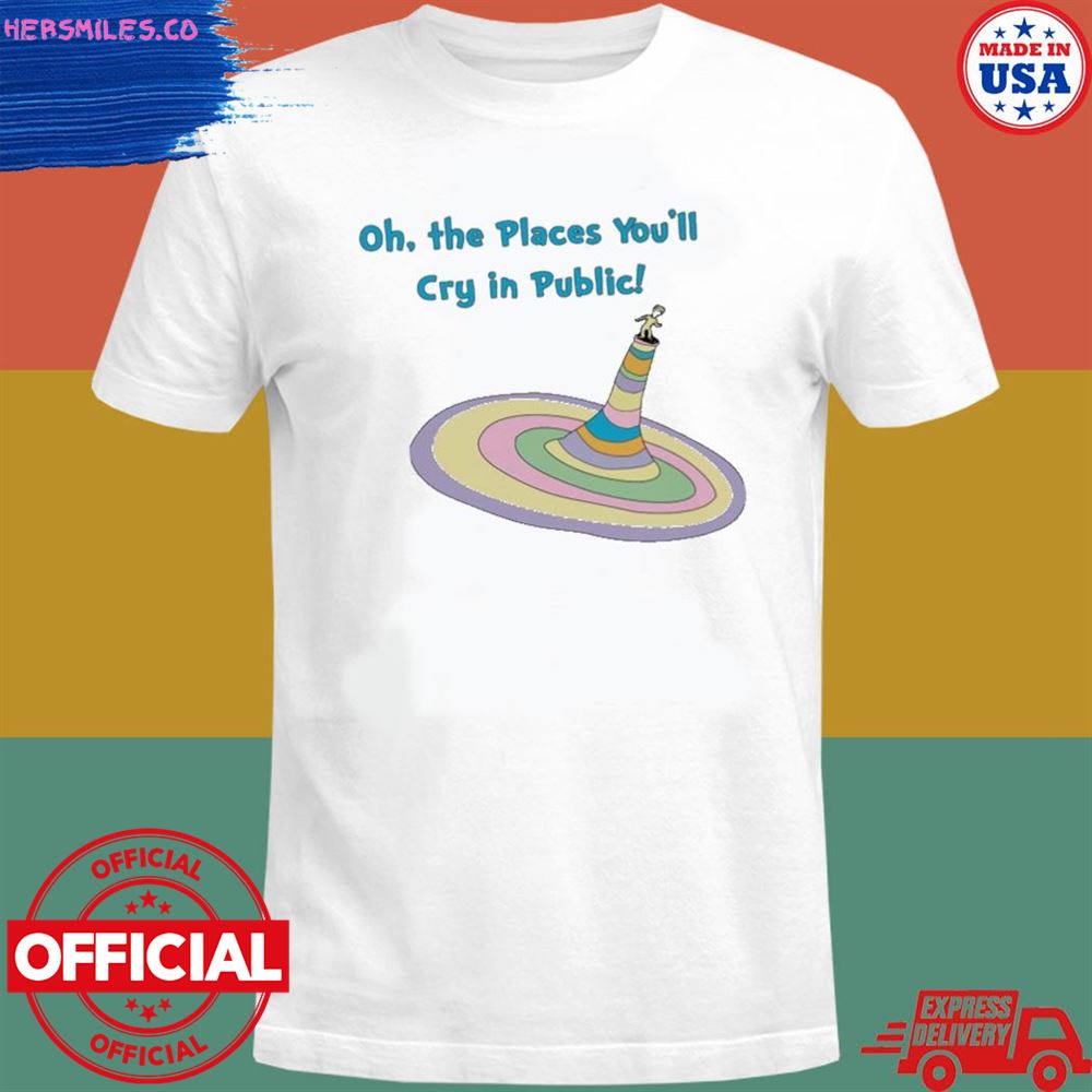 Oh the places you’ll cry in public shirt