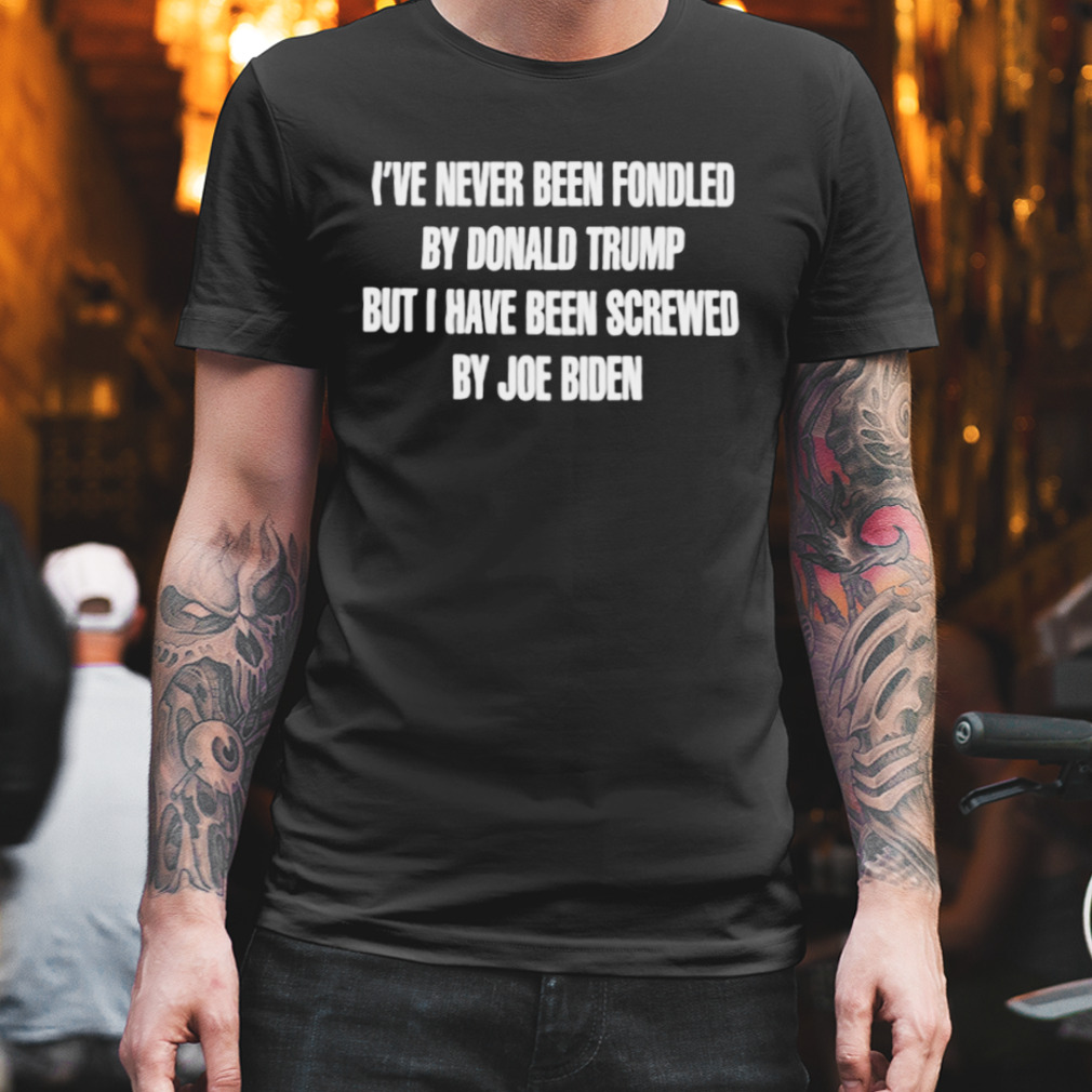 I’Ve Never Been Fondled By Donald Trump But I Have Been Screwed By Joe Biden Shirt