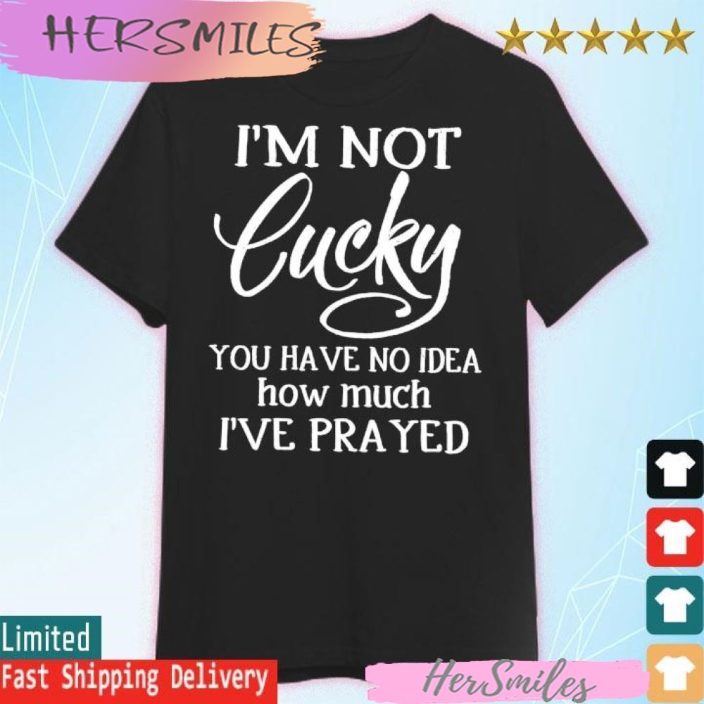 I’m not lucky you have no idea how much i’ve prayed T-shirt