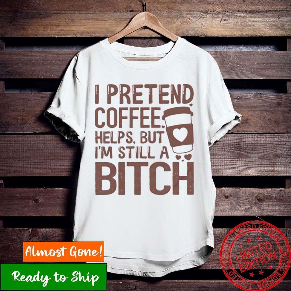 I Pretend Coffee Helps But I’M Still A Bitch T Shirt