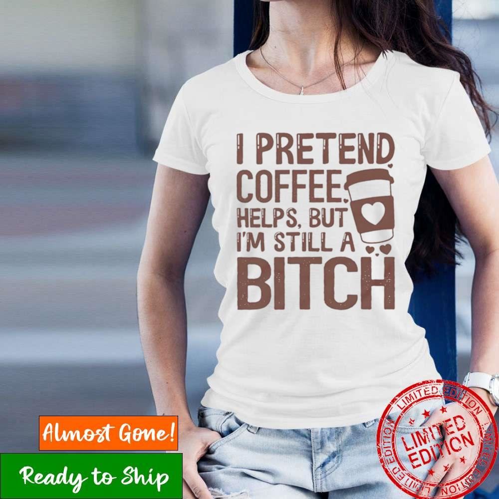 I Pretend Coffee Helps But I’M Still A Bitch T Shirt
