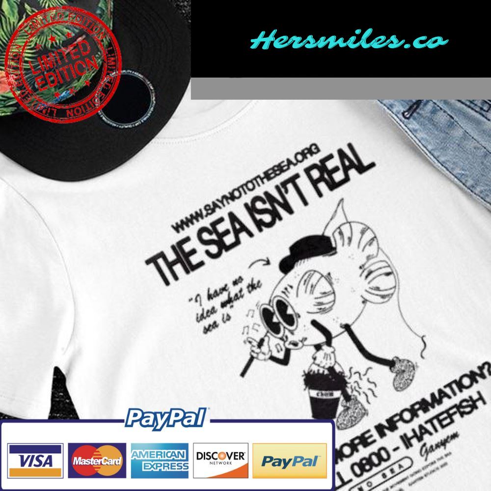 The sea isn’t real I have no idea what the sea is want more information shirt