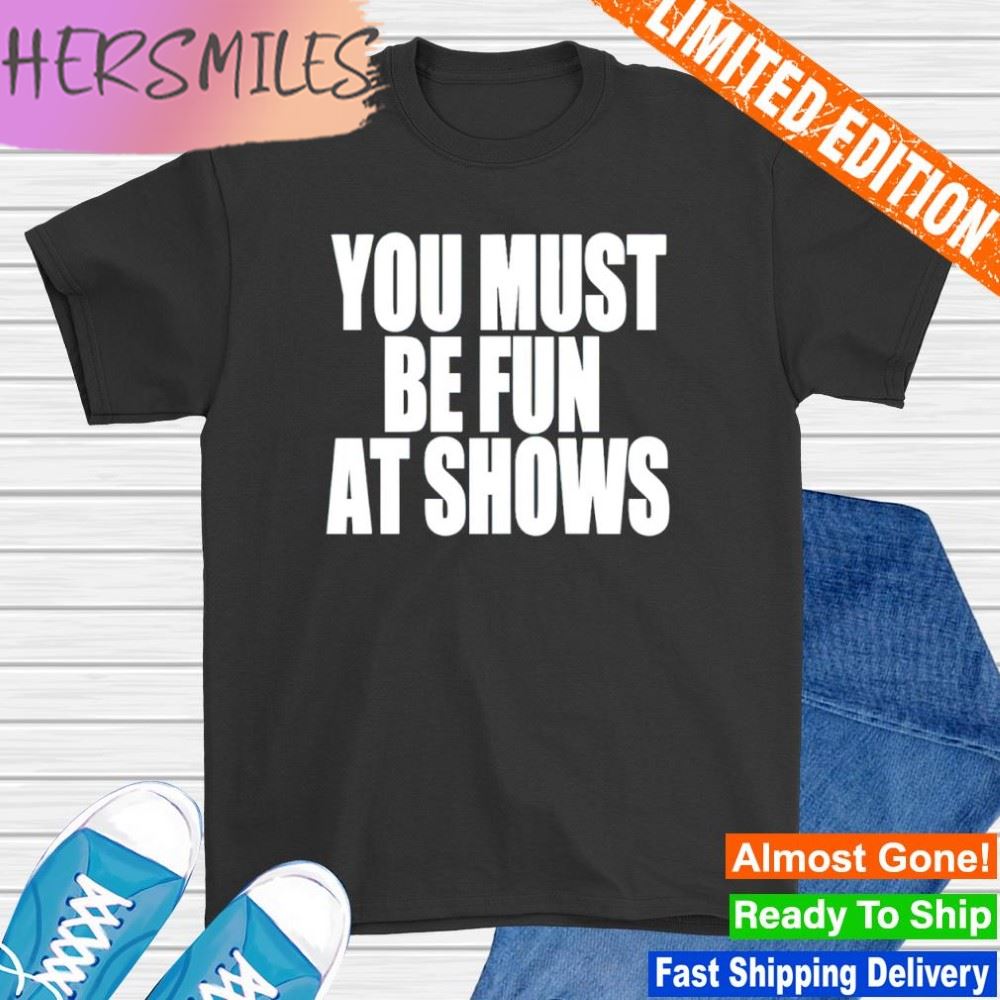 You must be fun at shows shirt