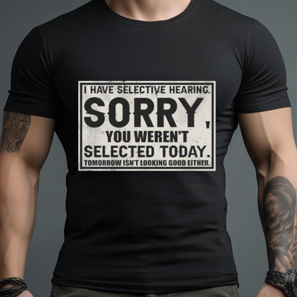I Have Selective Hearing Sorry You Weren’T Selected Today Tomorrow Isn’T Looking Good Either Shirt