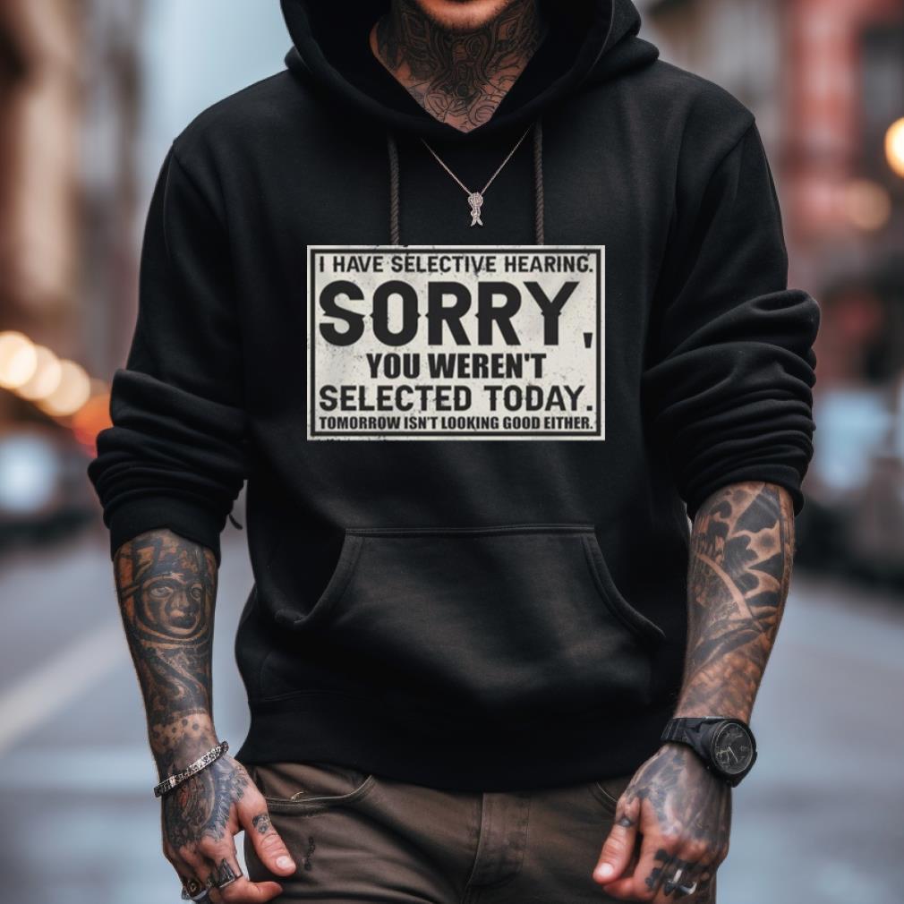 I Have Selective Hearing Sorry You Weren'T Selected Today Tomorrow Isn'T Looking Good Either Shirt I Have Selective Hearing Sorry You Weren'T Selected Today Tomorrow Isn'T Looking Good Either Shirt