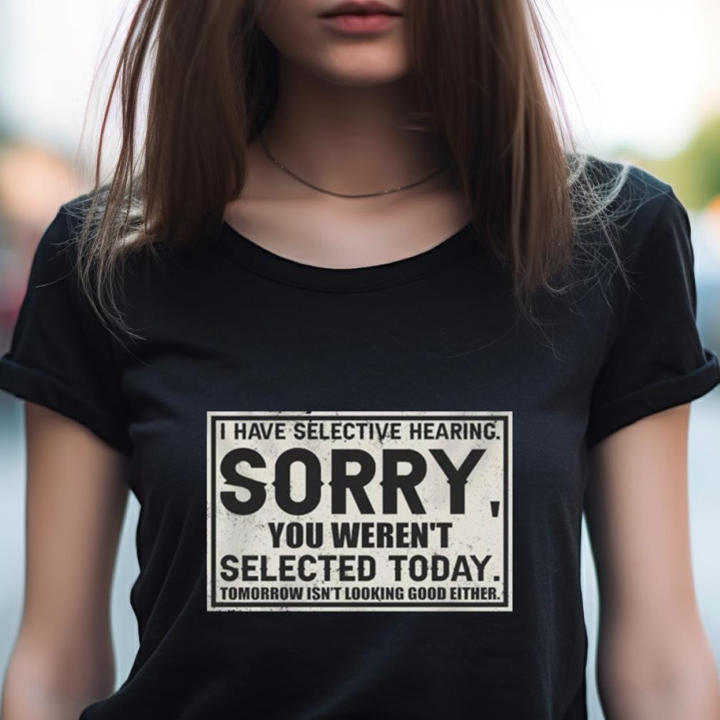 I Have Selective Hearing Sorry You Weren'T Selected Today Tomorrow Isn'T Looking Good Either Shirt I Have Selective Hearing Sorry You Weren'T Selected Today Tomorrow Isn'T Looking Good Either Shirt