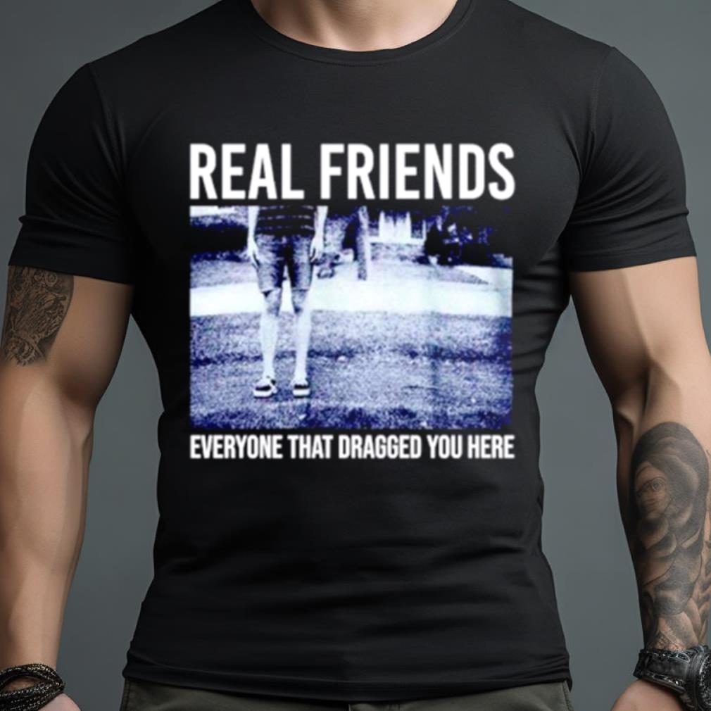 Real friends everyone that dragged you here Shirt