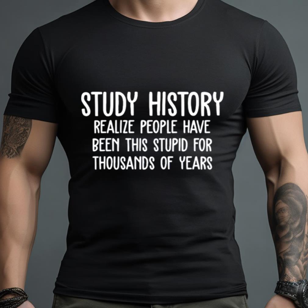 Study History Realize People Have Been This Stupid For Thousands Of Years T Shirt