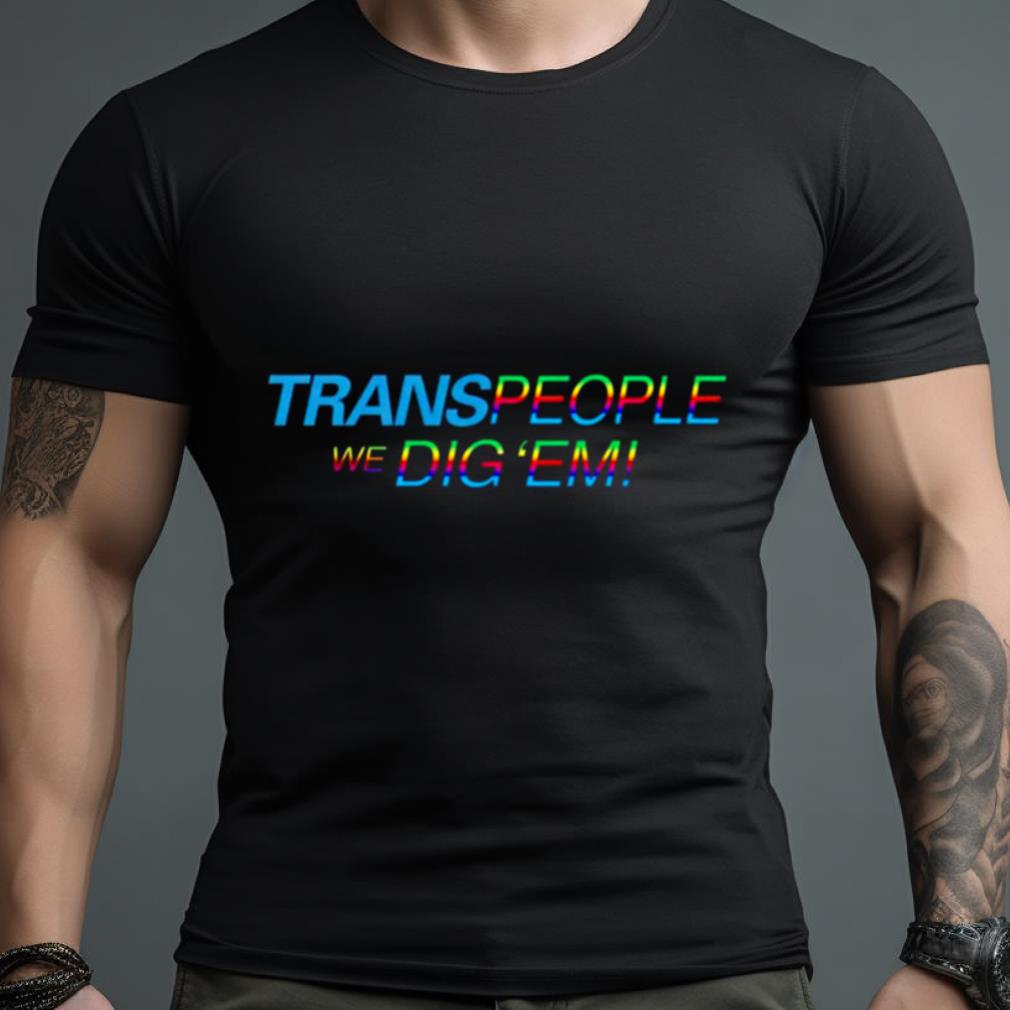 Trans People, We Dig ‘Em Pride Shirt
