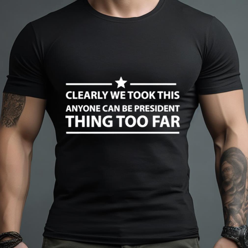Clearly We Took This Anyone Can Be President Thing Too Far Shirt