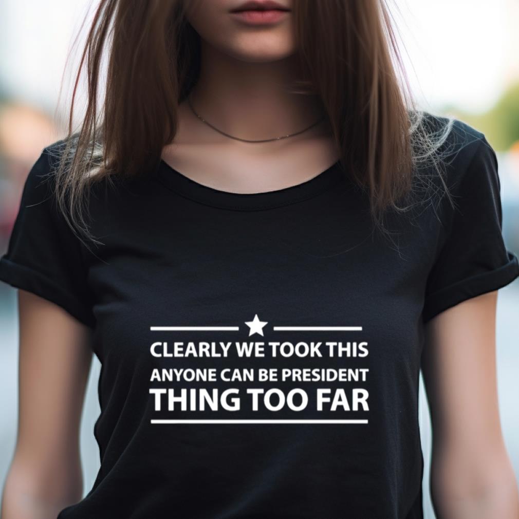 Clearly We Took This Anyone Can Be President Thing Too Far Shirt