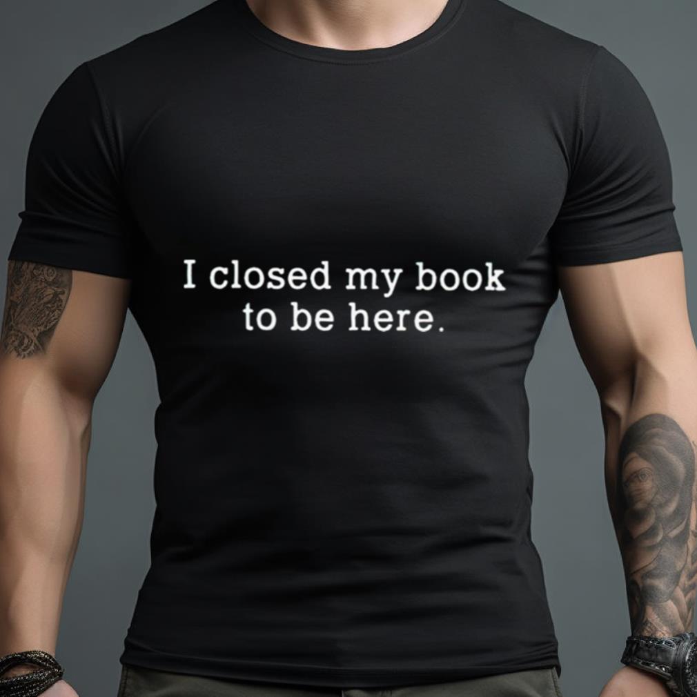 I Closed My Book To Be Here Shirt
