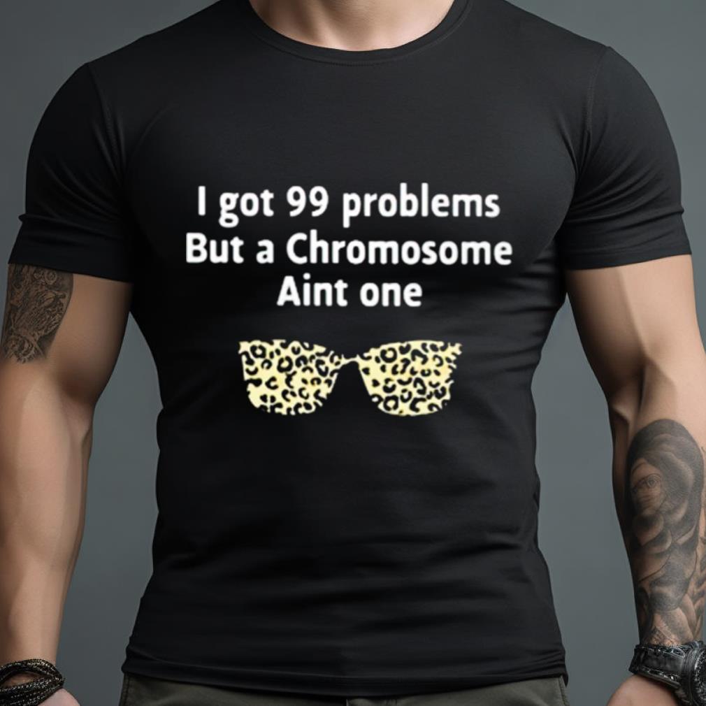 I Got 99 Problems But A Chromosome Ain’T One Shirt