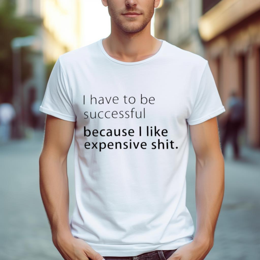 I Have To Be Successful Because I Like Expensive Shit 2023 Shirt