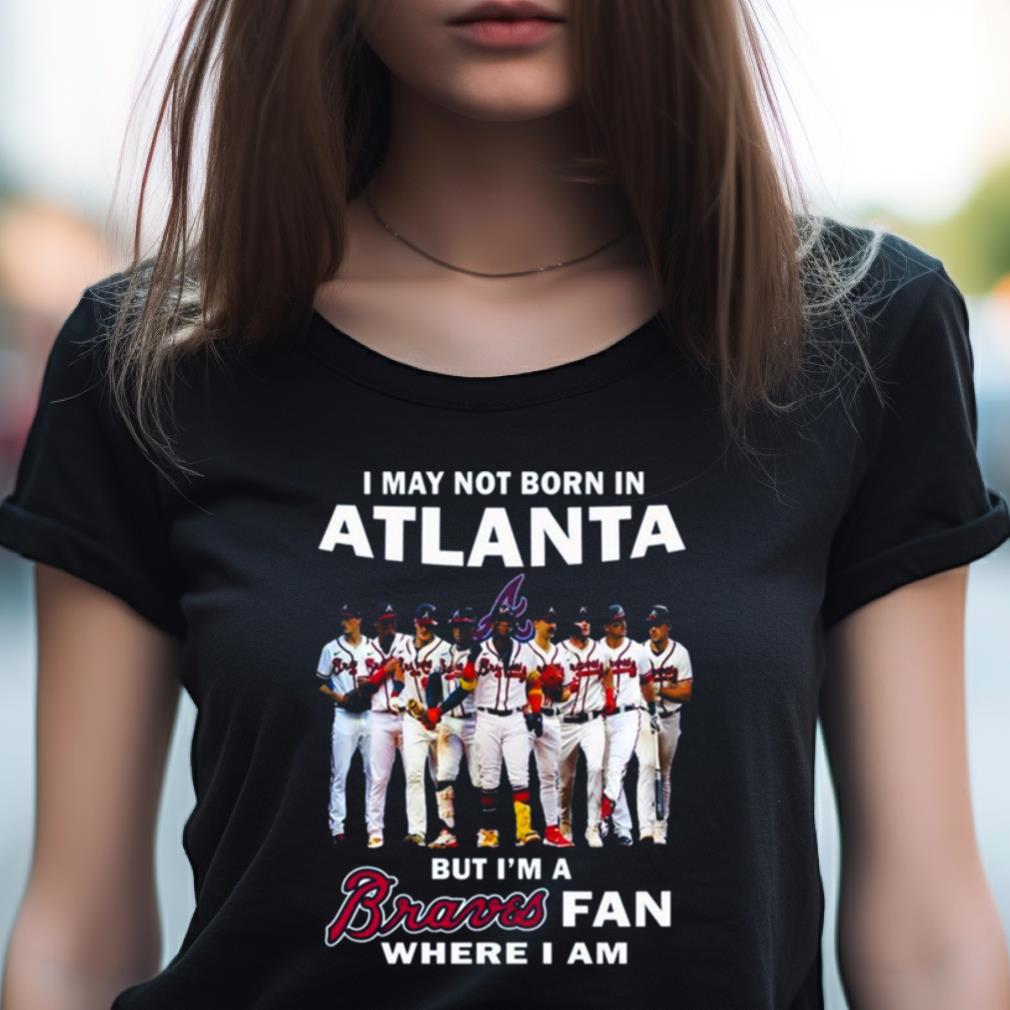 I May Not Born In Atlanta But I’M A Atlanta Braves Fan Where I Am 2023 Shirt