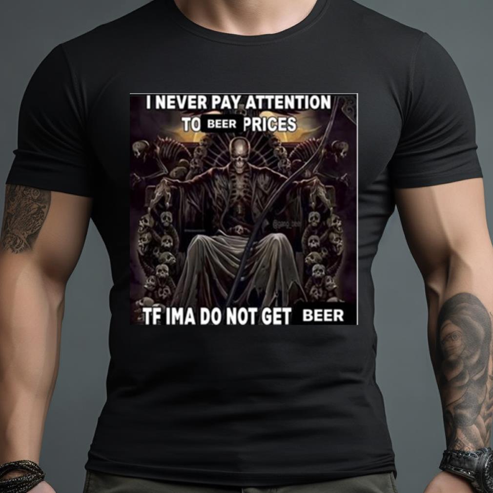 I Never Pay Attention To Beer Prices Tf Ima Do Not Get Beer Shirt