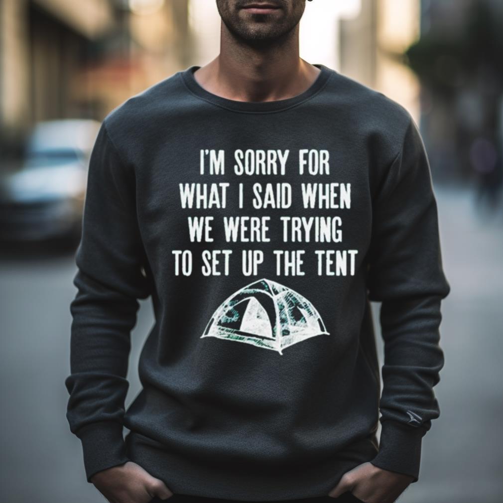 I'M Sorry For What I Said When We Were Trying To Set Up The Tent Shirt I'M Sorry For What I Said When We Were Trying To Set Up The Tent Shirt