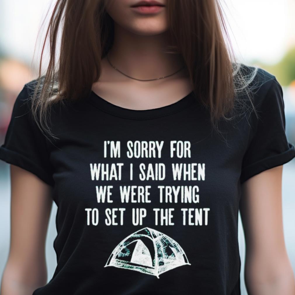 I'M Sorry For What I Said When We Were Trying To Set Up The Tent Shirt I'M Sorry For What I Said When We Were Trying To Set Up The Tent Shirt