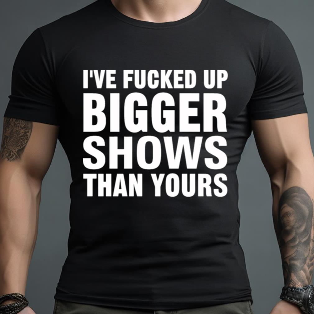 I'Ve Fucked Up Bigger Shows Than Yours Shirt