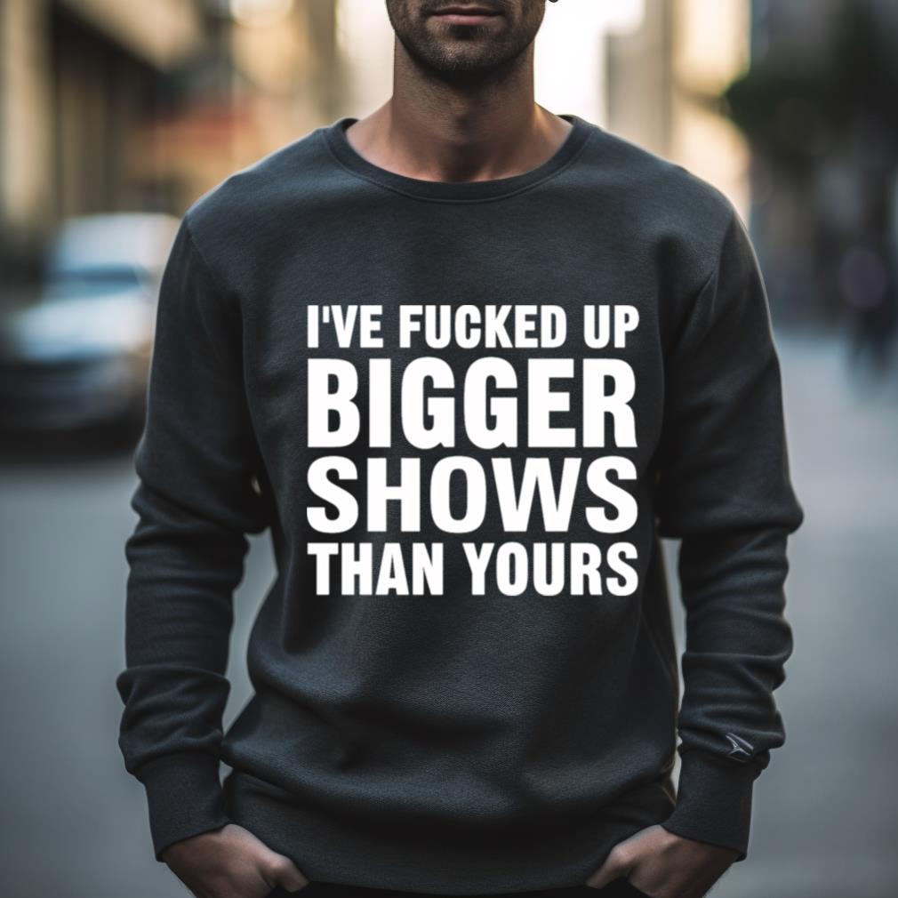 I’Ve Fucked Up Bigger Shows Than Yours Shirt