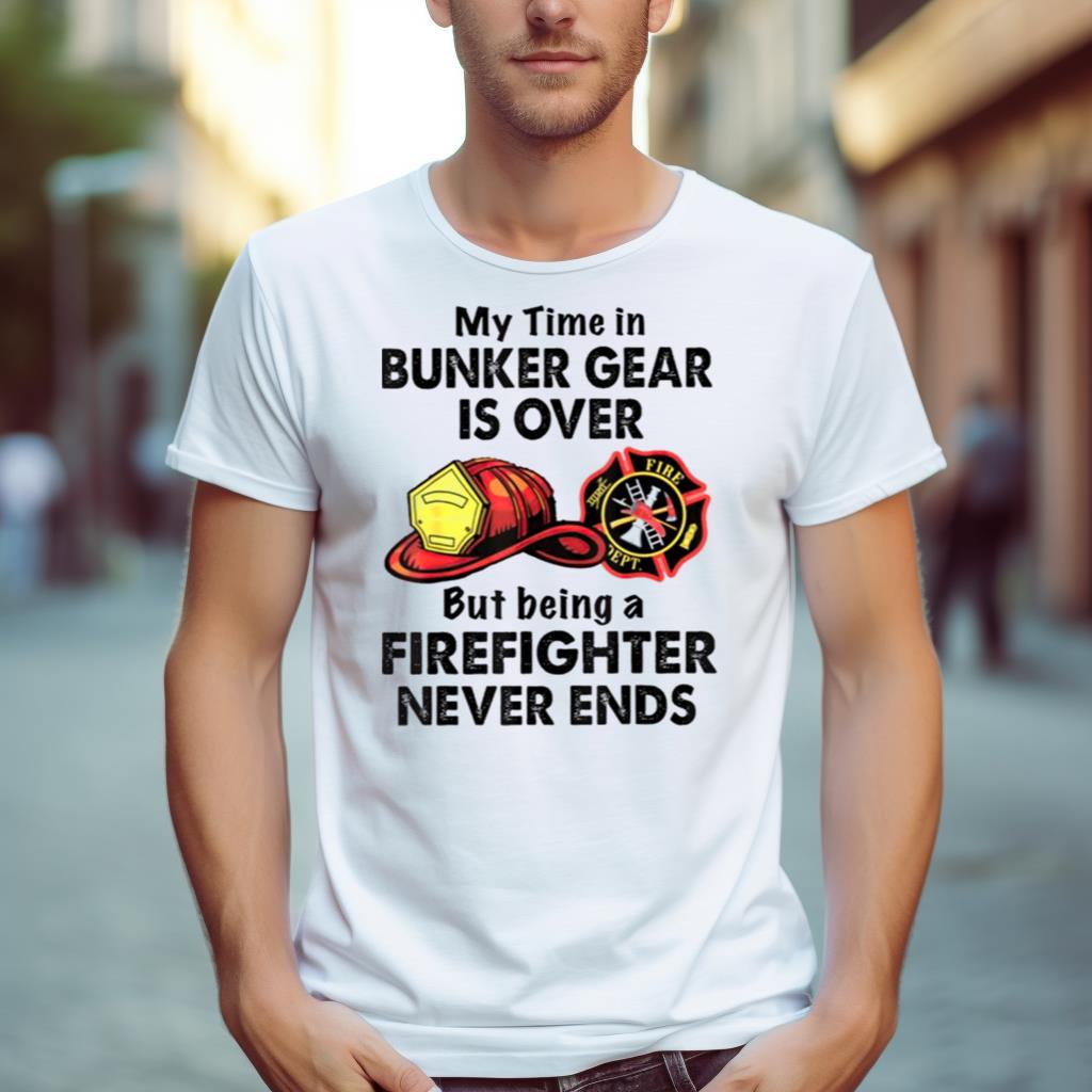 My Time In Bunker Gear Is Over But Being A Firefighter Never Ends Shirt
