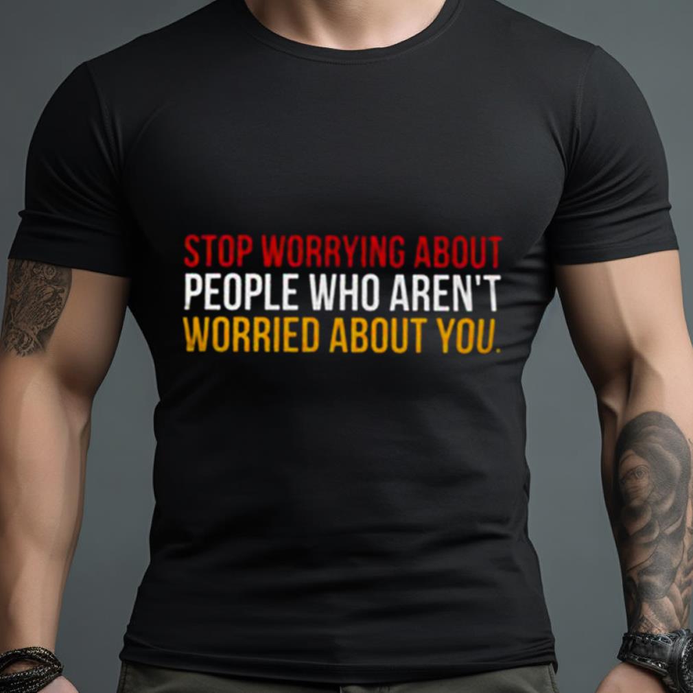 Stop Worrying About People Who Aren’T Worried About You Shirt