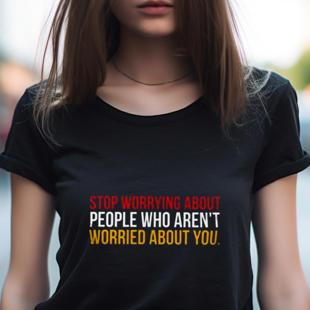 Stop Worrying About People Who Aren'T Worried About You Shirt Stop Worrying About People Who Aren'T Worried About You Shirt