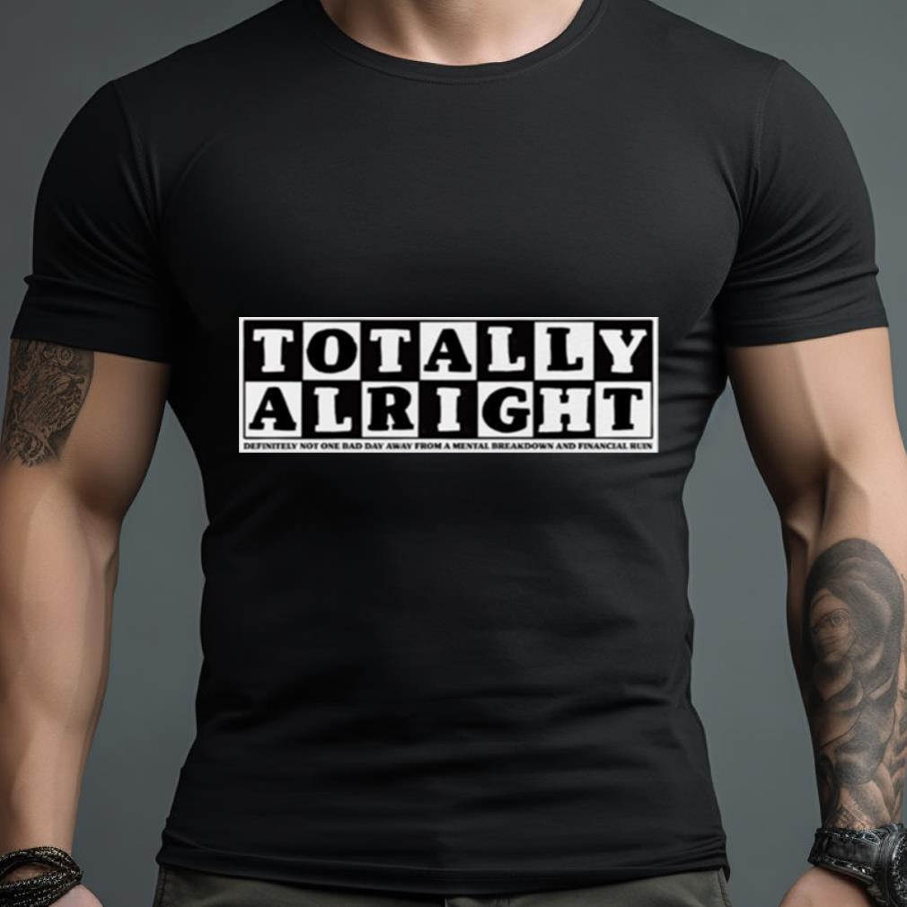 Totally Alright Definitely Not One Bad Day Away From A Mental Breakdown And Financial Ruin Shirt