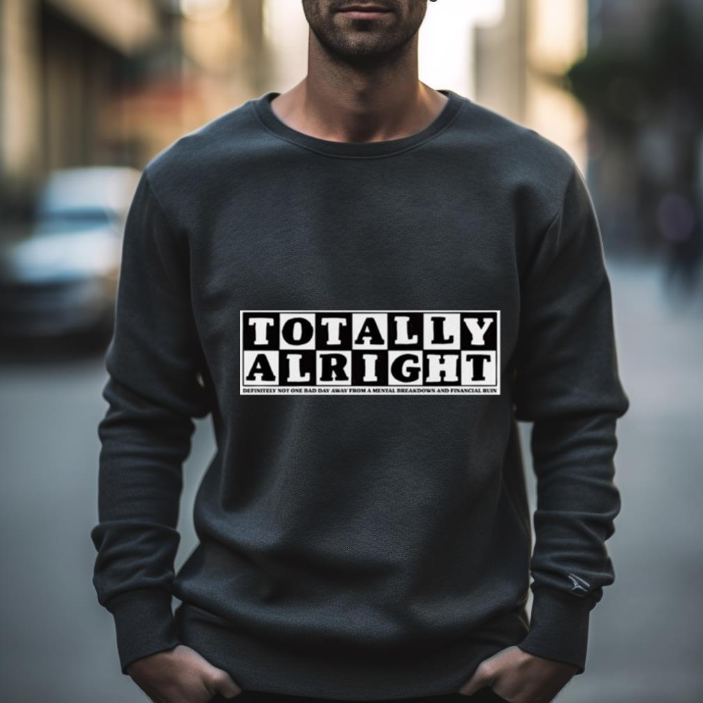 Totally Alright Definitely Not One Bad Day Away From A Mental Breakdown And Financial Ruin Shirt