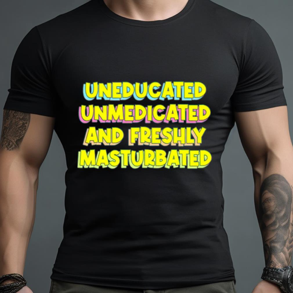 Uneducated Unmedicated And Freshly Masturbated Shirt