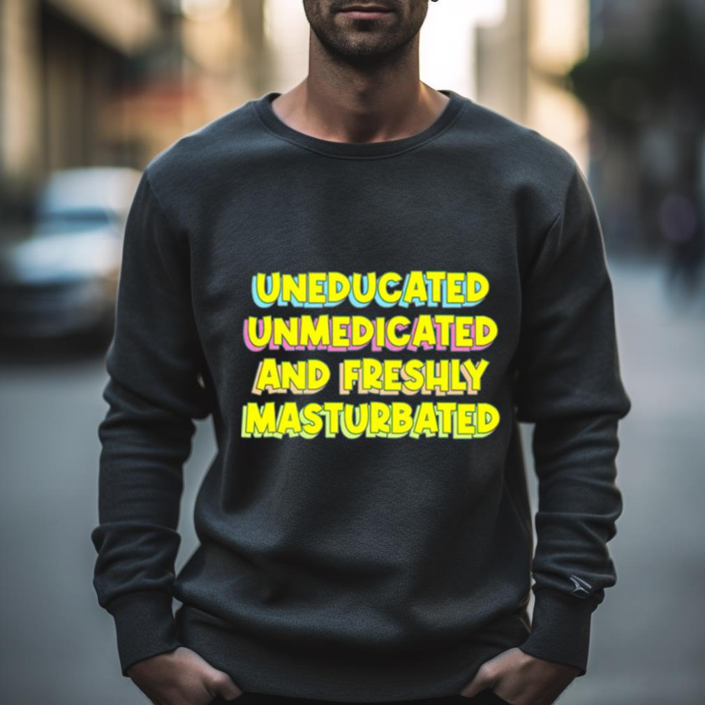 Uneducated Unmedicated And Freshly Masturbated Shirt