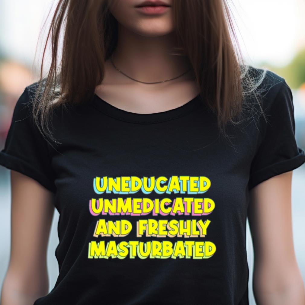Uneducated Unmedicated And Freshly Masturbated Shirt Uneducated Unmedicated And Freshly Masturbated Shirt