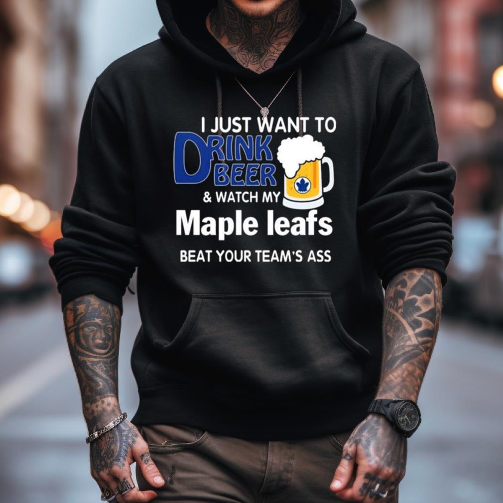 I Just Want To Drink Beer And Watch My Toronto Maple Leafs Beat Your Team'S Ass 2023 Shirt I Just Want To Drink Beer And Watch My Toronto Maple Leafs Beat Your Team'S Ass 2023 Shirt