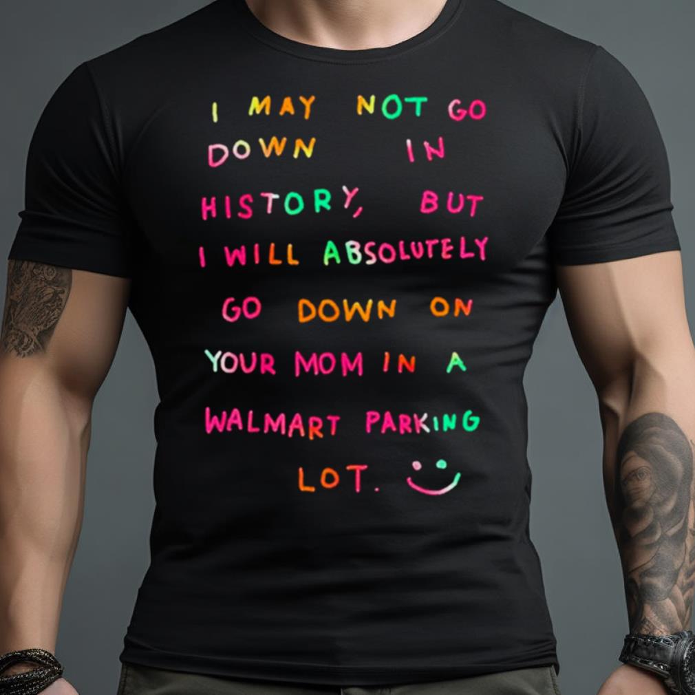 I May Not Go Down In History But I Will Absolutely Go Down On Your Mom In A Walmart Parking Lot Shirt