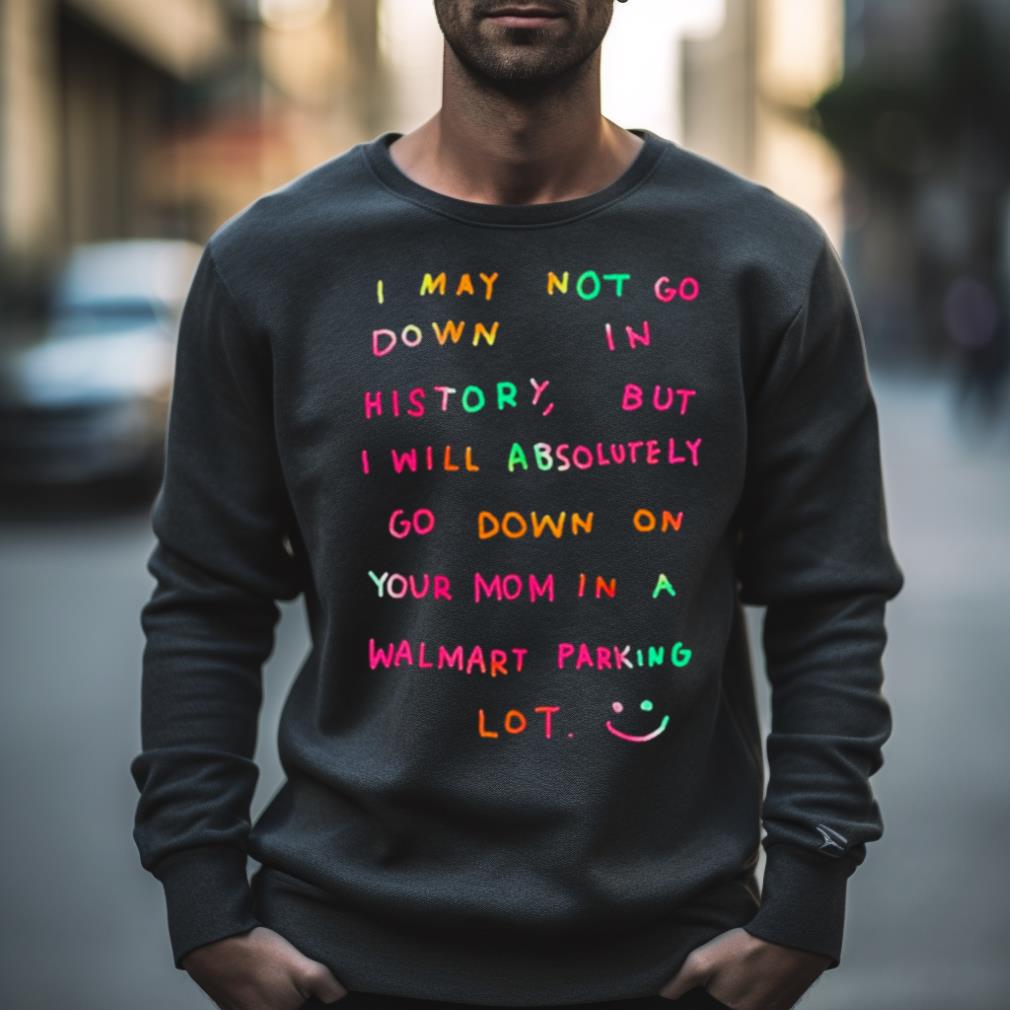 I May Not Go Down In History But I Will Absolutely Go Down On Your Mom In A Walmart Parking Lot Shirt