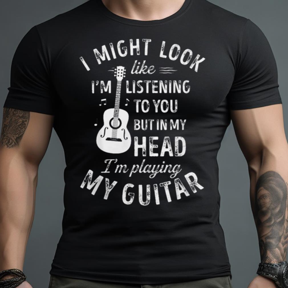 I Might Look Like I’M Listening To You But In My Head I’M Playing My Guitar Shirt