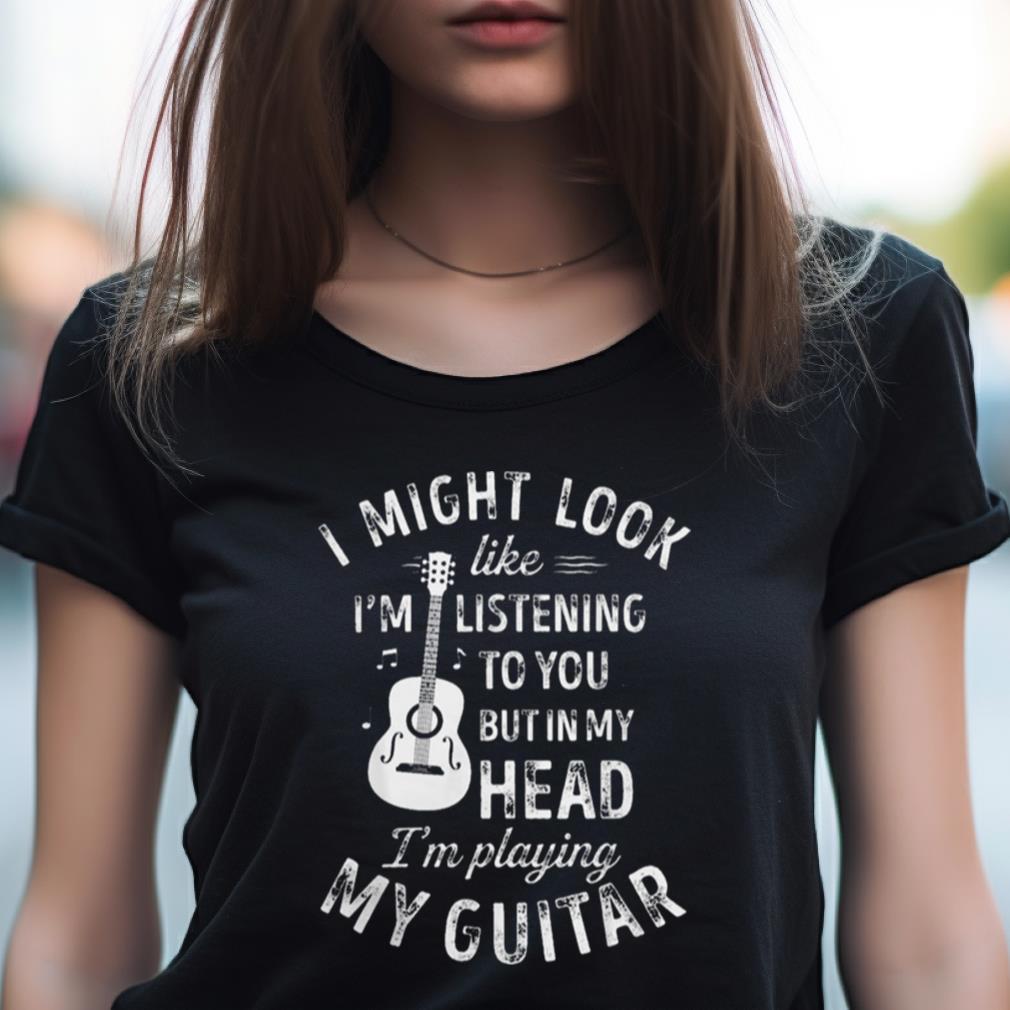 I Might Look Like I'M Listening To You But In My Head I'M Playing My Guitar Shirt I Might Look Like I'M Listening To You But In My Head I'M Playing My Guitar Shirt