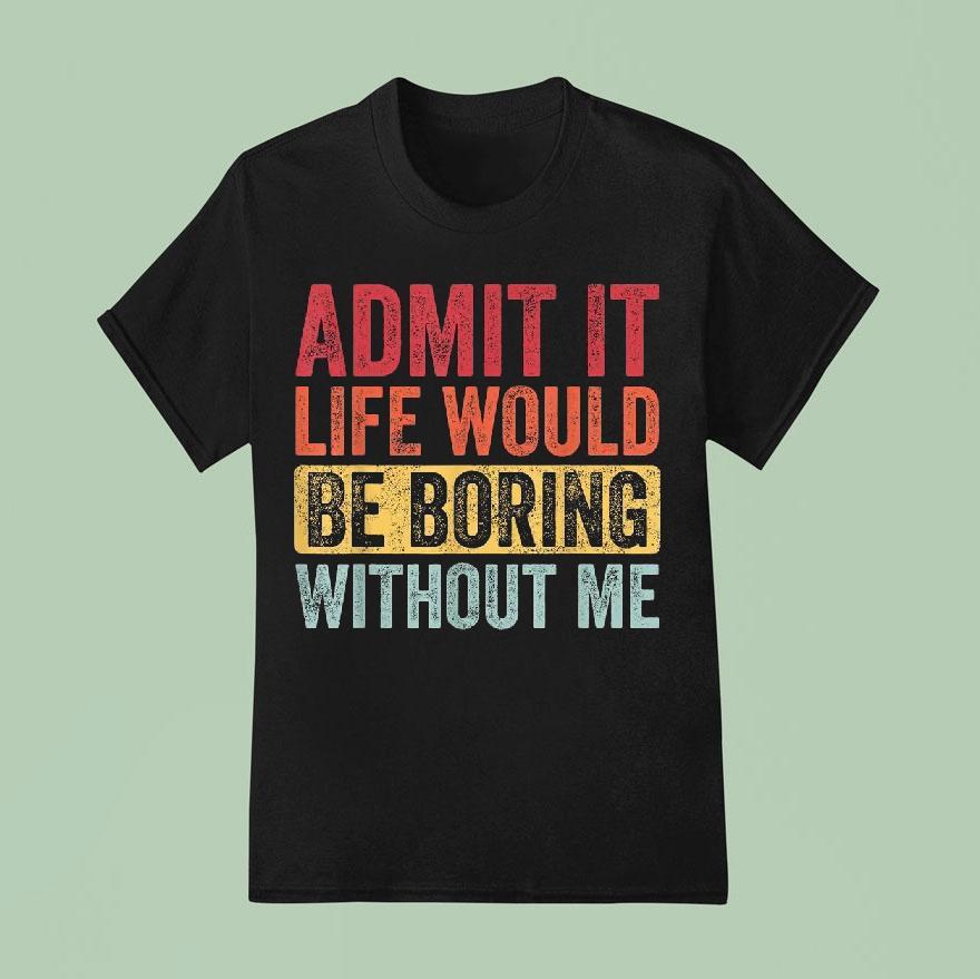 Admit It Life Would Be Boring Without Me Shirt