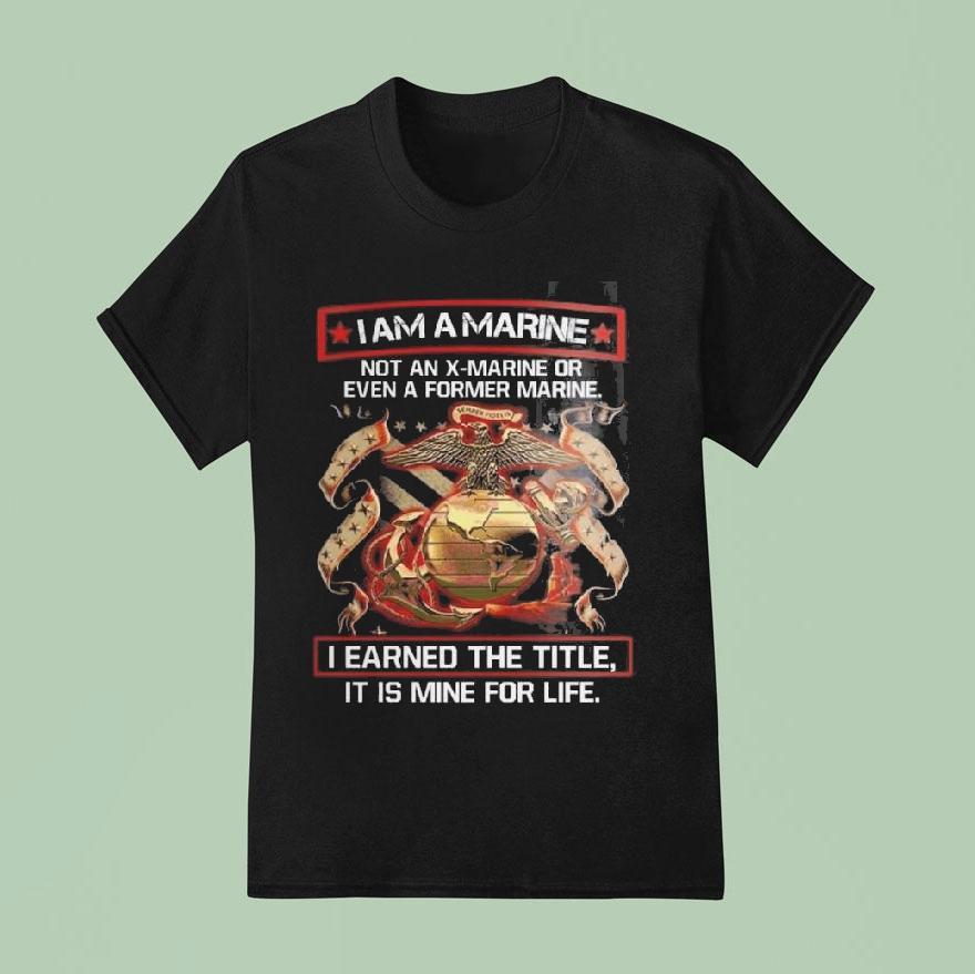 I Am A Marine Not An X-marine Or Even A Former Marine I Earned The Title It Is Mine For Life Eagles Shirt