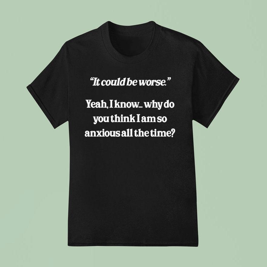 It Could Be Worse Yeah I Know Why Do You Think I Am So Anxious All The Time Shirt