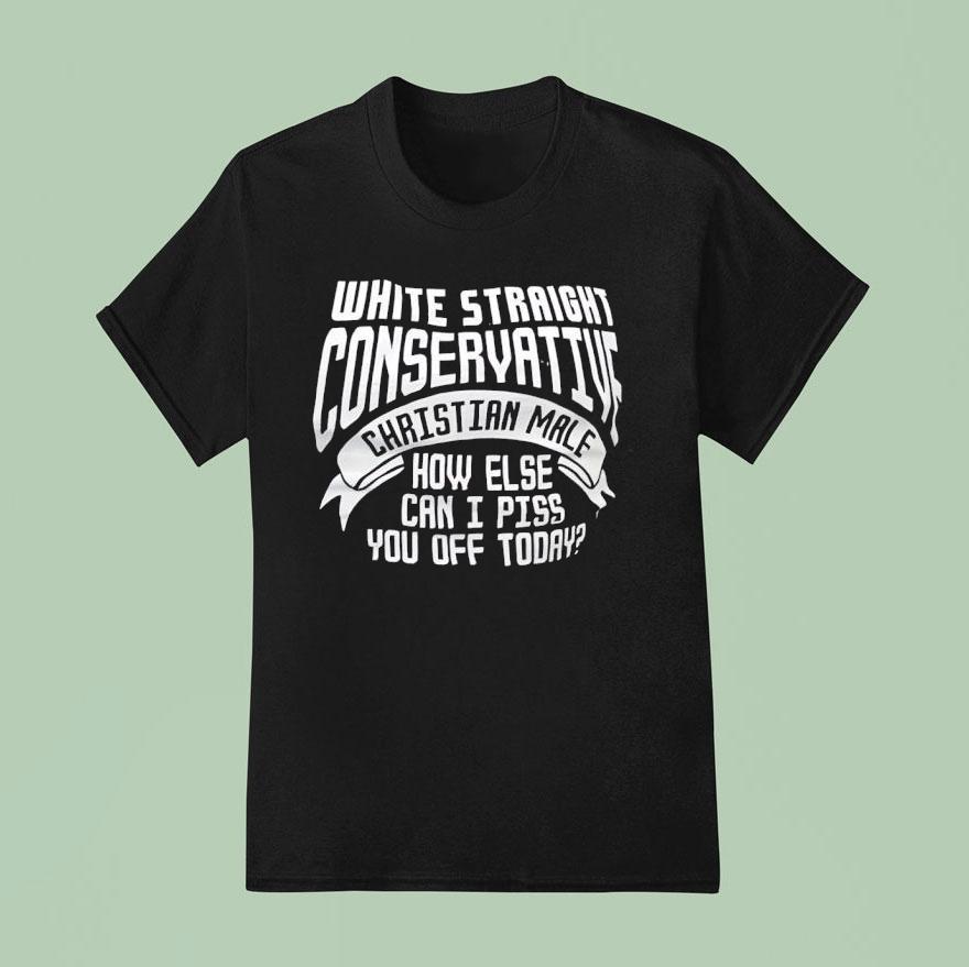 White Straight Conservative Christian Male How Else Can I Piss You Off Today Shirt