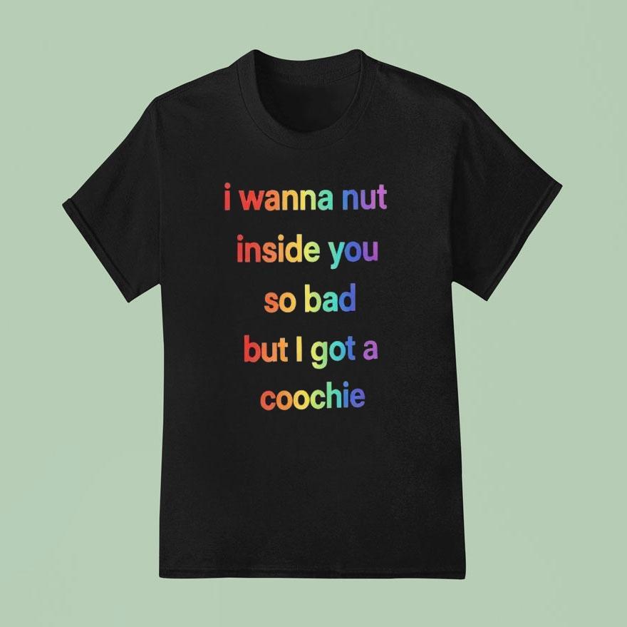 I Wanna Nut Inside You So Bad But I Got A Coochie Shirt