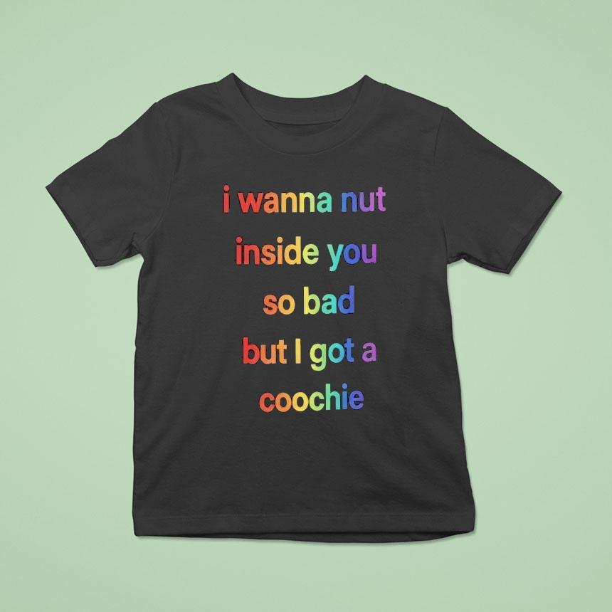 I Wanna Nut Inside You So Bad But I Got A Coochie Shirt