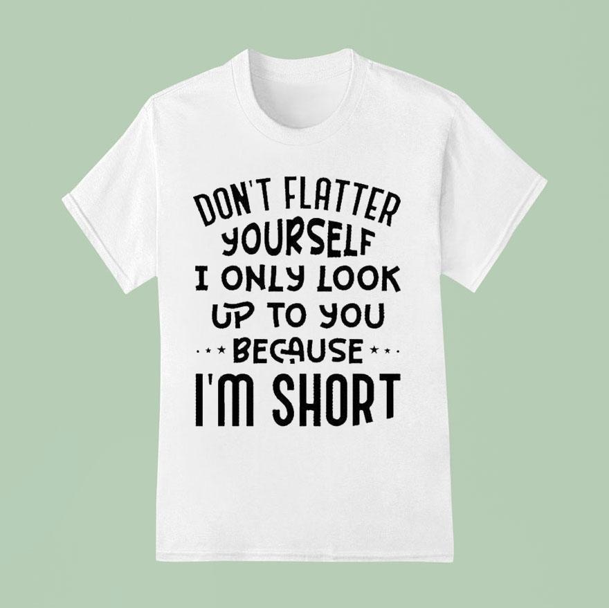 Don’t Flatter Yourself I Only Look Up To You Because Im Short Shirt