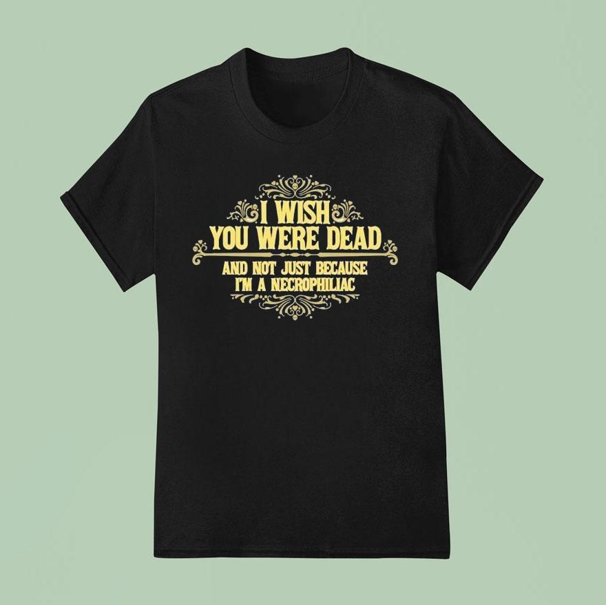 I Wish You Were Dead And Not Just Because I’m A Necrophiliac Shirt